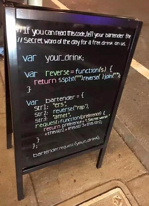 A sign at a bar/coffee shop that says '// If you can read this code, tell your bartender the secret word of the day for a free drink on us'. 'var your_drink;' 'var reverse = function(s) { return s.split('').reverse().join('');' var bartender = { str 1: 'ers', str 2: reverse('rap'), str3: 'amet', request: function(preference) {return preference + '.Secret word:' + this.str2 + this.str3 + this.str1;}};' 'bartender.request(your_drink);'